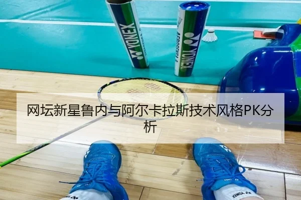 网坛新星鲁内与阿尔卡拉斯技术风格PK分析